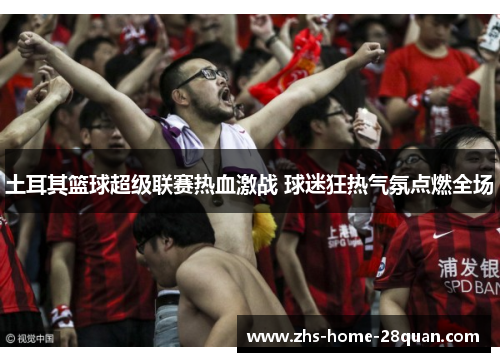 土耳其篮球超级联赛热血激战 球迷狂热气氛点燃全场 土耳其篮球超级联赛热血激战 球迷狂热气氛点燃全场
